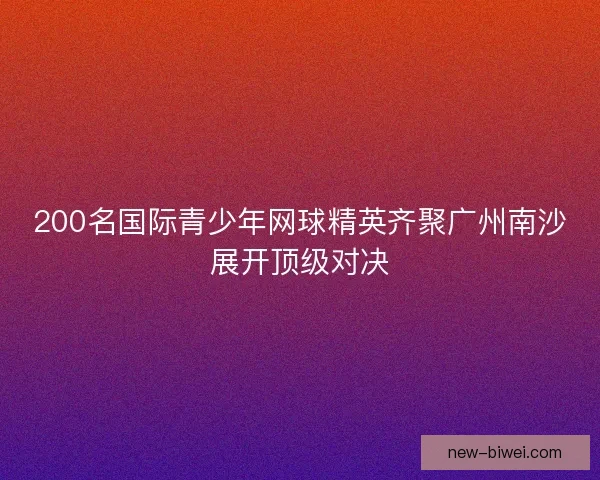 200名国际青少年网球精英齐聚广州南沙展开顶级对决