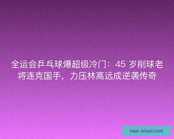 全运会乒乓球爆超级冷门：45 岁削球老将连克国手，力压林高远成逆袭传奇