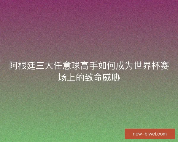 阿根廷三大任意球高手如何成为世界杯赛场上的致命威胁