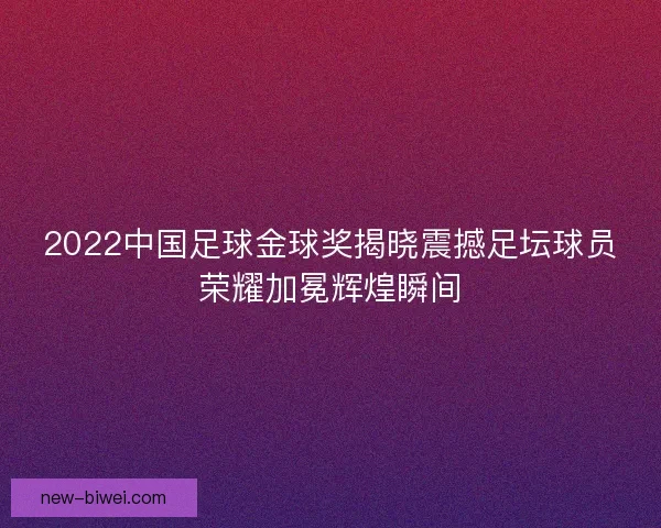 2022中国足球金球奖揭晓震撼足坛球员荣耀加冕辉煌瞬间