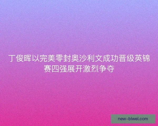 丁俊晖以完美零封奥沙利文成功晋级英锦赛四强展开激烈争夺 丁俊晖以完美零封奥沙利文成功晋级英锦赛四强展开激烈争夺