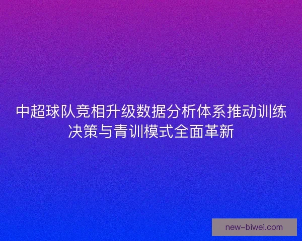 中超球队竞相升级数据分析体系推动训练决策与青训模式全面革新