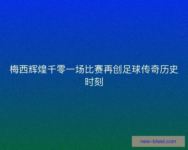 梅西辉煌千零一场比赛再创足球传奇历史时刻 梅西辉煌千零一场比赛再创足球传奇历史时刻