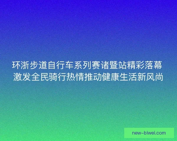 环浙步道自行车系列赛诸暨站精彩落幕 激发全民骑行热情推动健康生活新风尚 环浙步道自行车系列赛诸暨站精彩落幕 激发全民骑行热情推动健康生活新风尚