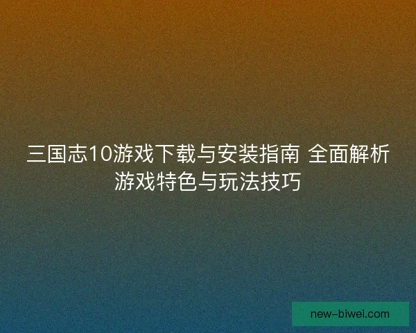 三国志10游戏下载与安装指南 全面解析游戏特色与玩法技巧
