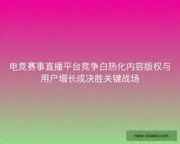 电竞赛事直播平台竞争白热化内容版权与用户增长成决胜关键战场 电竞赛事直播平台竞争白热化内容版权与用户增长成决胜关键战场