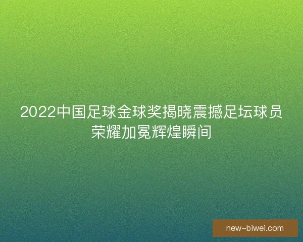 2022中国足球金球奖揭晓震撼足坛球员荣耀加冕辉煌瞬间