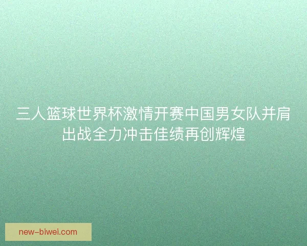 三人篮球世界杯激情开赛中国男女队并肩出战全力冲击佳绩再创辉煌