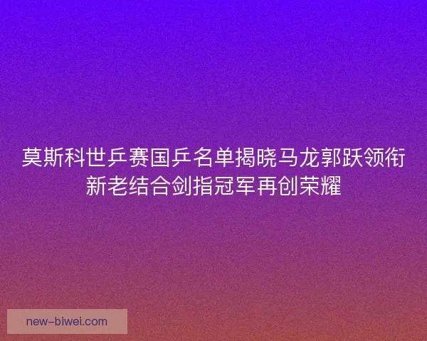 莫斯科世乒赛国乒名单揭晓马龙郭跃领衔新老结合剑指冠军再创荣耀