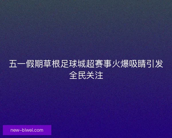 五一假期草根足球城超赛事火爆吸睛引发全民关注
